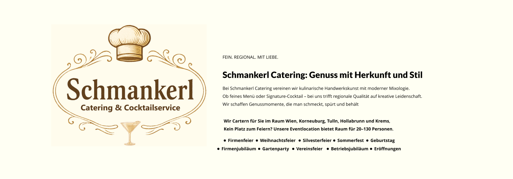 FEIN. REGIONAL. MIT LIEBE. Schmankerl Catering: Genuss mit Herkunft und Stil Bei Schmankerl Catering vereinen wir kulinarische Handwerkskunst mit moderner Mixologie. Ob feines Menü oder Signature-Cocktail – bei uns trifft regionale Qualität auf kreative Leidenschaft. Wir schaffen Genussmomente, die man schmeckt, spürt und behält Wir Cartern für Sie im Raum Wien, Korneuburg, Tulln, Hollabrunn und Krems, Kein Platz zum Feiern? Unsere Eventlocation bietet Raum für 20–130 Personen. •	Firmenfeier •	Weihnachtsfeier •	Silvesterfeier •	Sommerfest •	Geburtstag •	Firmenjubiläum •	Gartenparty •	Vereinsfeier •	Betriebsjubiläum •	Eröffnungen