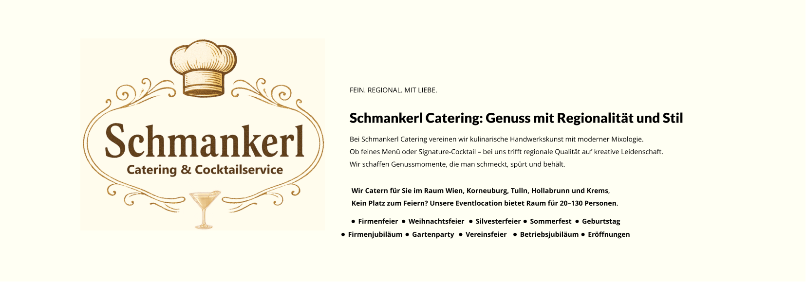 FEIN. REGIONAL. MIT LIEBE. Schmankerl Catering: Genuss mit Regionalität und Stil Bei Schmankerl Catering vereinen wir kulinarische Handwerkskunst mit moderner Mixologie. Ob feines Menü oder Signature-Cocktail – bei uns trifft regionale Qualität auf kreative Leidenschaft. Wir schaffen Genussmomente, die man schmeckt, spürt und behält. Wir Catern für Sie im Raum Wien, Korneuburg, Tulln, Hollabrunn und Krems, Kein Platz zum Feiern? Unsere Eventlocation bietet Raum für 20–130 Personen. •	Firmenfeier •	Weihnachtsfeier •	Silvesterfeier •	Sommerfest •	Geburtstag •	Firmenjubiläum •	Gartenparty •	Vereinsfeier •	Betriebsjubiläum •	Eröffnungen