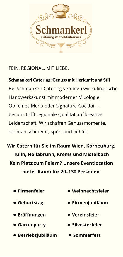 FEIN. REGIONAL. MIT LIEBE. Schmankerl Catering: Genuss mit Herkunft und Stil Bei Schmankerl Catering vereinen wir kulinarische Handwerkskunst mit moderner Mixologie. Ob feines Menü oder Signature-Cocktail –  bei uns trifft regionale Qualität auf kreative  Leidenschaft. Wir schaffen Genussmomente,  die man schmeckt, spürt und behält Wir Catern für Sie im Raum Wien, Korneuburg,  Tulln, Hollabrunn, Krems und Mistelbach Kein Platz zum Feiern? Unsere Eventlocation  bietet Raum für 20–130 Personen. •	Firmenfeier •	Weihnachtsfeier •	Silvesterfeier •	Sommerfest •	Geburtstag •	Firmenjubiläum •	Gartenparty •	Vereinsfeier •	Betriebsjubiläum •	Eröffnungen